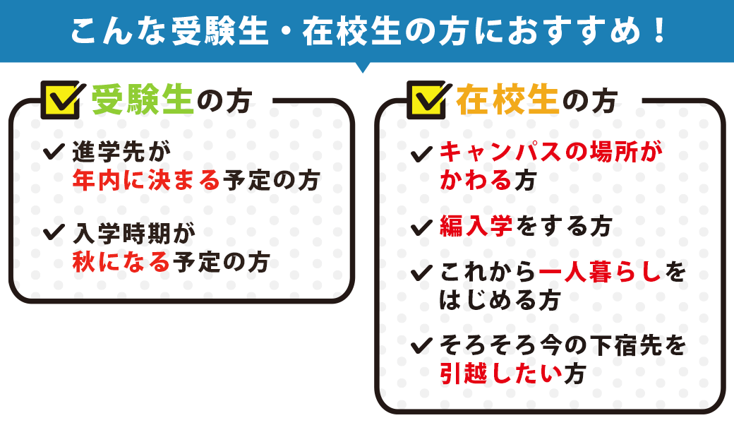 こんな受験生の方におすすめ!進学先が年内に決まる予定の方入学時期が秋になる予定の方こんな在校生の方におすすめ!キャンパスの場所がかわる方編入学をする方これから一人暮らしをはじめる方そろそろ今の下宿先を引越したい方