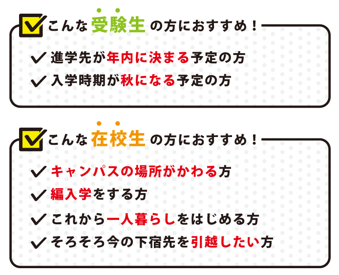 こんな受験生の方におすすめ!進学先が年内に決まる予定の方入学時期が秋になる予定の方こんな在校生の方におすすめ!キャンパスの場所がかわる方編入学をする方これから一人暮らしをはじめる方そろそろ今の下宿先を引越したい方